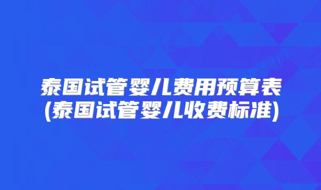 泰国试管婴儿费用预算表(泰国试管婴儿收费标准)