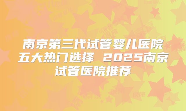 南京第三代试管婴儿医院五大热门选择 2025南京试管医院推荐