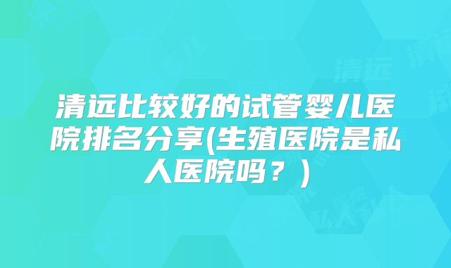 清远比较好的试管婴儿医院排名分享(生殖医院是私人医院吗?)