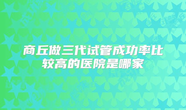 商丘做三代试管成功率比较高的医院是哪家
