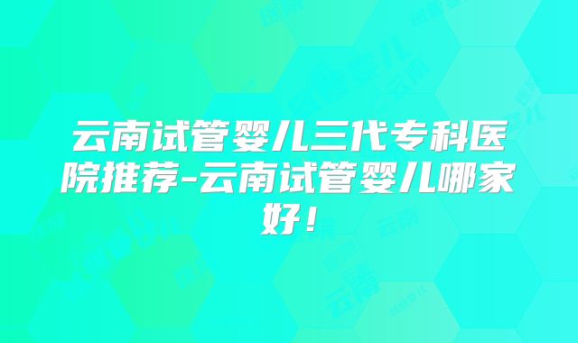云南试管婴儿三代专科医院推荐-云南试管婴儿哪家好！