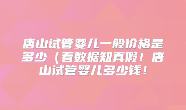 唐山试管婴儿一般价格是多少（看数据知真假！唐山试管婴儿多少钱！