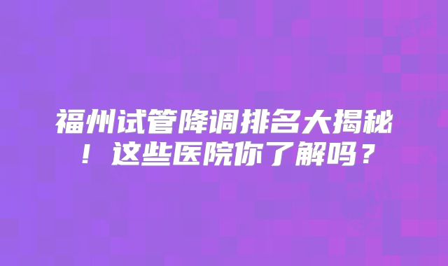 福州试管降调排名大揭秘！这些医院你了解吗？