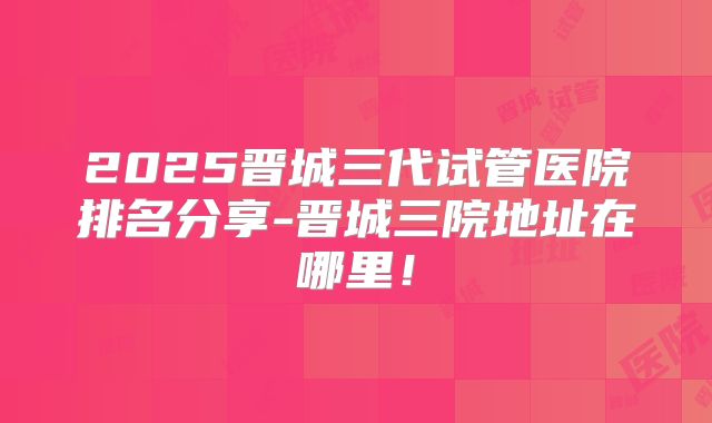 2025晋城三代试管医院排名分享-晋城三院地址在哪里!