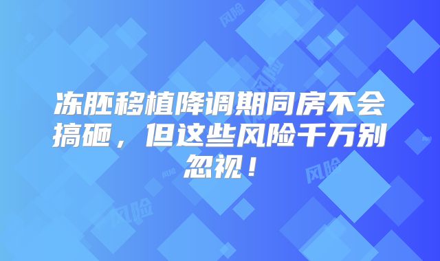 冻胚移植降调期同房不会搞砸，但这些风险千万别忽视！