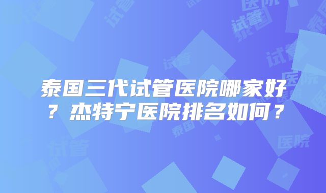 泰国三代试管医院哪家好？杰特宁医院排名如何？