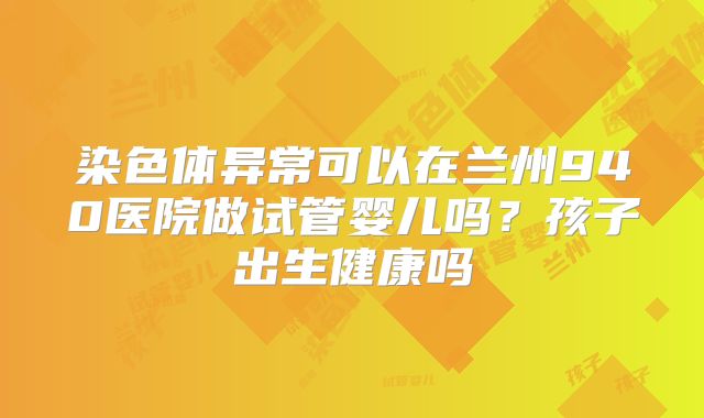 染色体异常可以在兰州940医院做试管婴儿吗?孩子出生健康吗