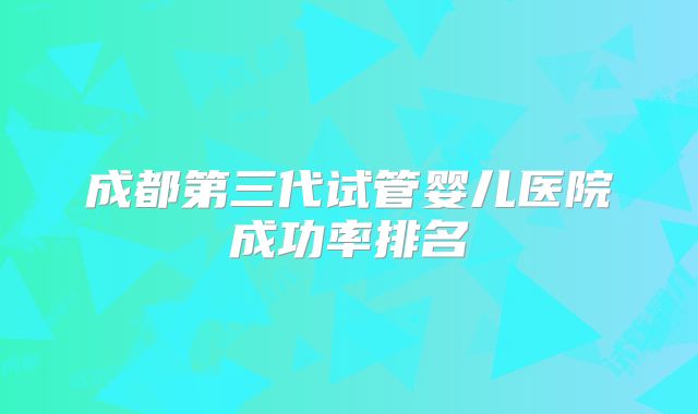 成都第三代试管婴儿医院成功率排名