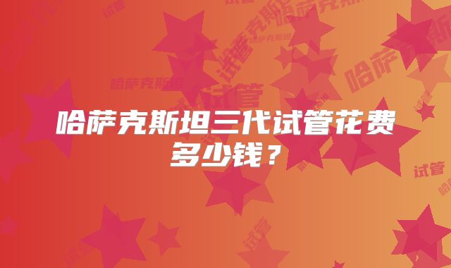 哈萨克斯坦三代试管花费多少钱？