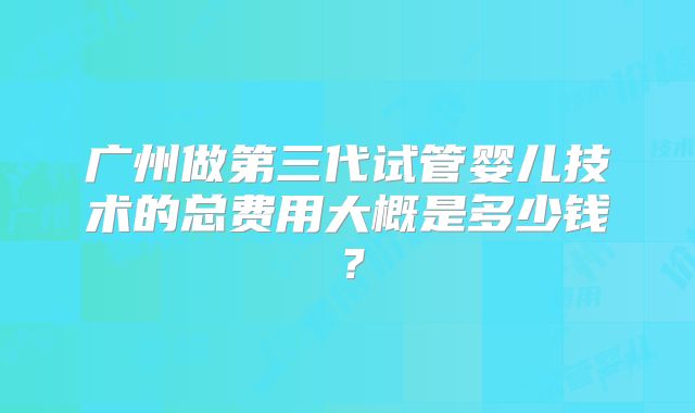 广州做第三代试管婴儿技术的总费用大概是多少钱？