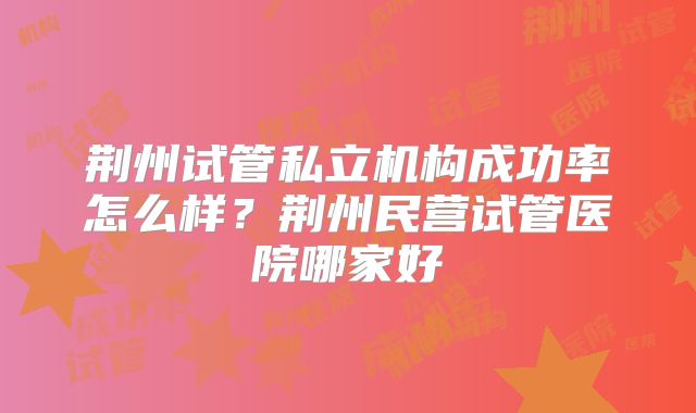 荆州试管私立机构成功率怎么样？荆州民营试管医院哪家好