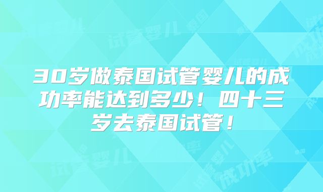 30岁做泰国试管婴儿的成功率能达到多少!四十三岁去泰国试管!
