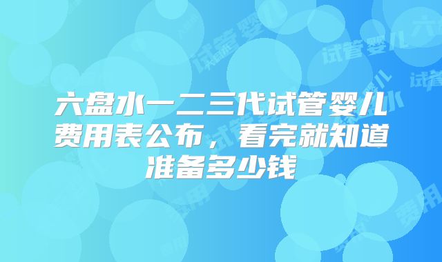 六盘水一二三代试管婴儿费用表公布，看完就知道准备多少钱