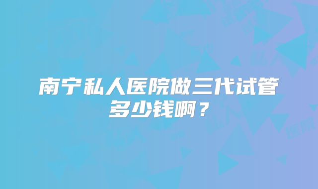 南宁私人医院做三代试管多少钱啊？