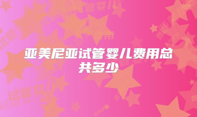 亚美尼亚试管婴儿费用总共多少