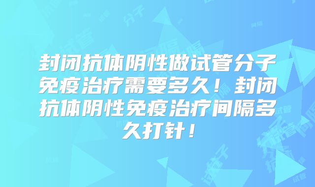 封闭抗体阴性做试管分子免疫治疗需要多久!封闭抗体阴性免疫治疗间隔多久打针!