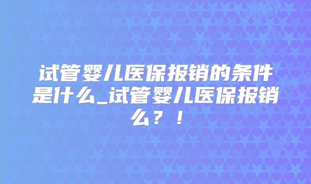 试管婴儿医保报销的条件是什么_试管婴儿医保报销么？！