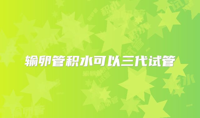 输卵管积水可以三代试管