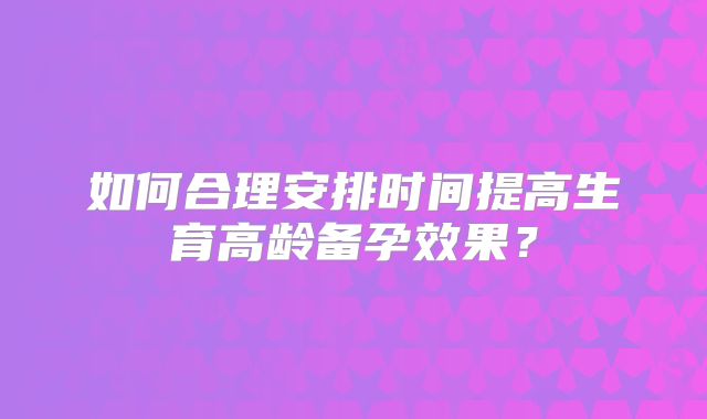 如何合理安排时间提高生育高龄备孕效果？