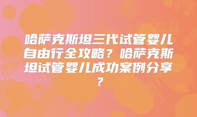 哈萨克斯坦三代试管婴儿自由行全攻略？哈萨克斯坦试管婴儿成功案例分享？