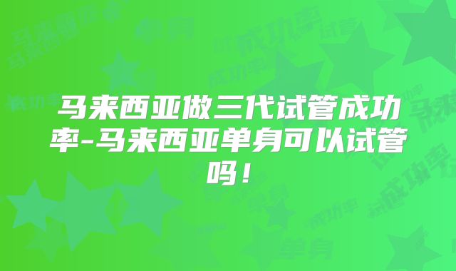 马来西亚做三代试管成功率-马来西亚单身可以试管吗！