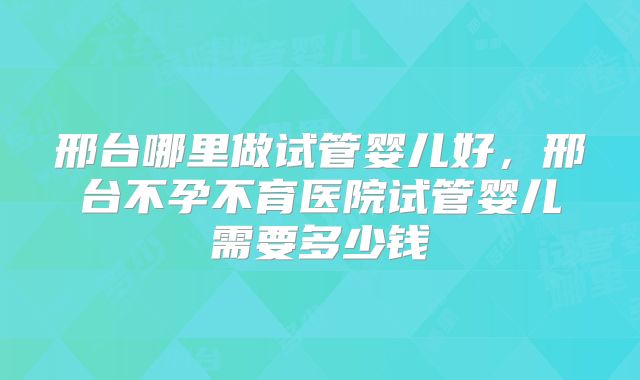 邢台哪里做试管婴儿好，邢台不孕不育医院试管婴儿需要多少钱