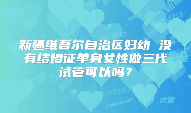 新疆维吾尔自治区妇幼 没有结婚证单身女性做三代试管可以吗？