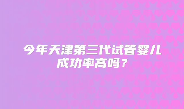 今年天津第三代试管婴儿成功率高吗？