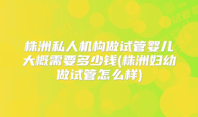 株洲私人机构做试管婴儿大概需要多少钱(株洲妇幼做试管怎么样)