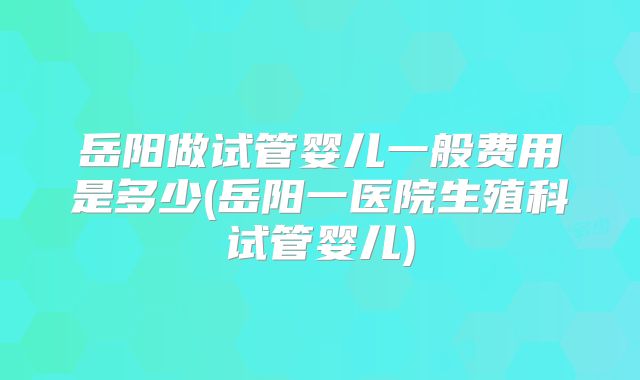 岳阳做试管婴儿一般费用是多少(岳阳一医院生殖科试管婴儿)
