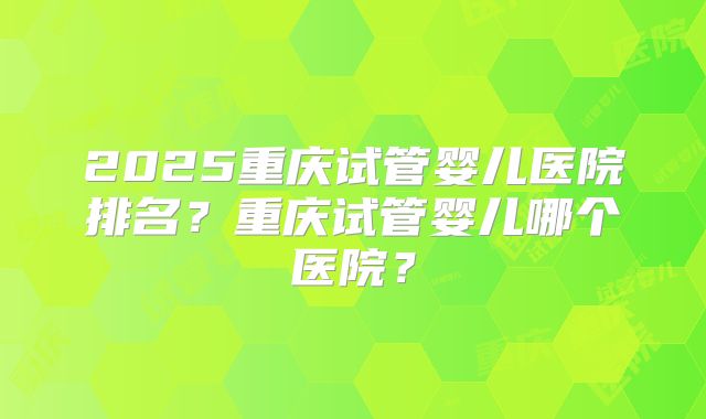 2025重庆试管婴儿医院排名？重庆试管婴儿哪个医院？