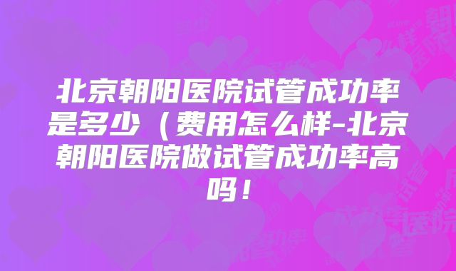北京朝阳医院试管成功率是多少（费用怎么样-北京朝阳医院做试管成功率高吗！