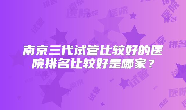 南京三代试管比较好的医院排名比较好是哪家？