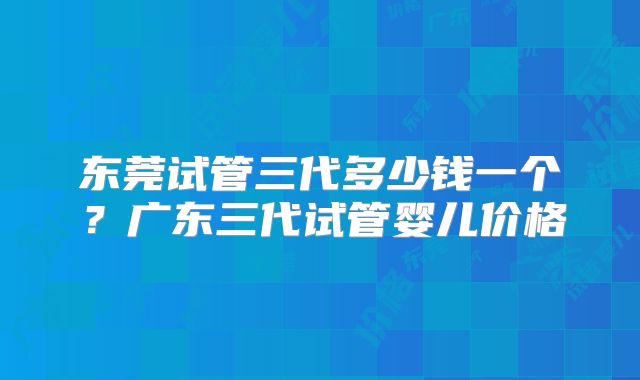 东莞试管三代多少钱一个？广东三代试管婴儿价格