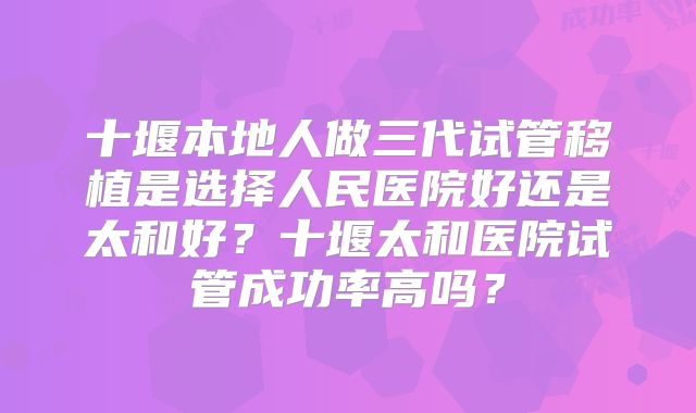 十堰本地人做三代试管移植是选择人民医院好还是太和好?十堰太和医院试管成功率高吗?
