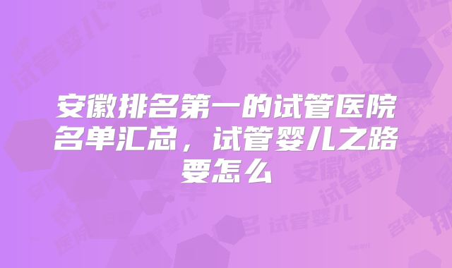 安徽排名第一的试管医院名单汇总，试管婴儿之路要怎么