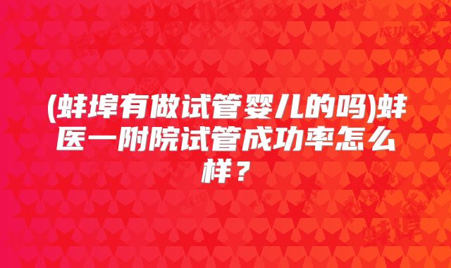 (蚌埠有做试管婴儿的吗)蚌医一附院试管成功率怎么样?
