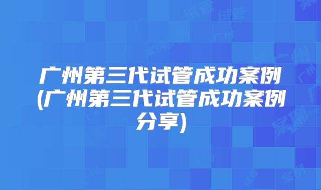 广州第三代试管成功案例(广州第三代试管成功案例分享)