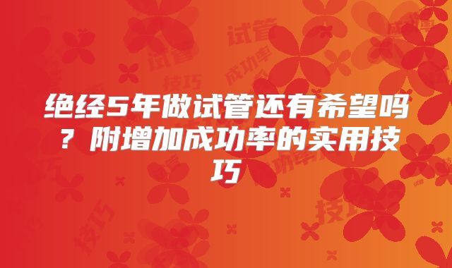 绝经5年做试管还有希望吗？附增加成功率的实用技巧