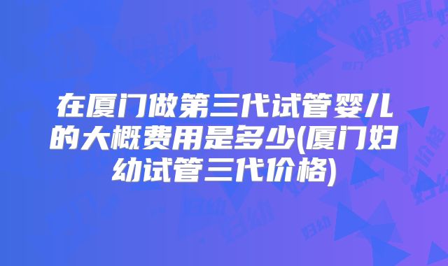 在厦门做第三代试管婴儿的大概费用是多少(厦门妇幼试管三代价格)