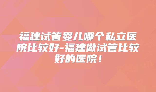福建试管婴儿哪个私立医院比较好-福建做试管比较好的医院！