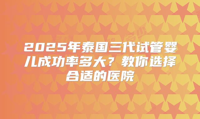 2025年泰国三代试管婴儿成功率多大?教你选择合适的医院
