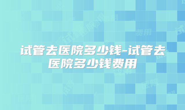 试管去医院多少钱-试管去医院多少钱费用