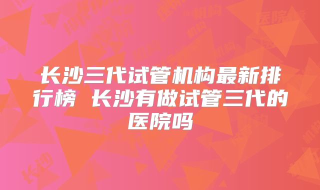 长沙三代试管机构最新排行榜 长沙有做试管三代的医院吗