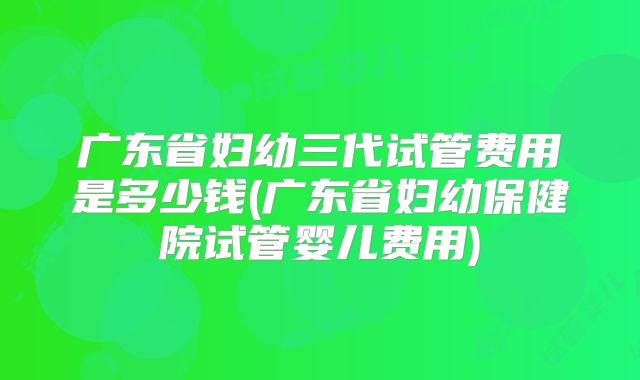 广东省妇幼三代试管费用是多少钱(广东省妇幼保健院试管婴儿费用)