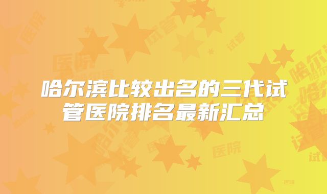 哈尔滨比较出名的三代试管医院排名最新汇总