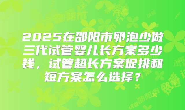 2025在邵阳市卵泡少做三代试管婴儿长方案多少钱，试管超长方案促排和短方案怎么选择？