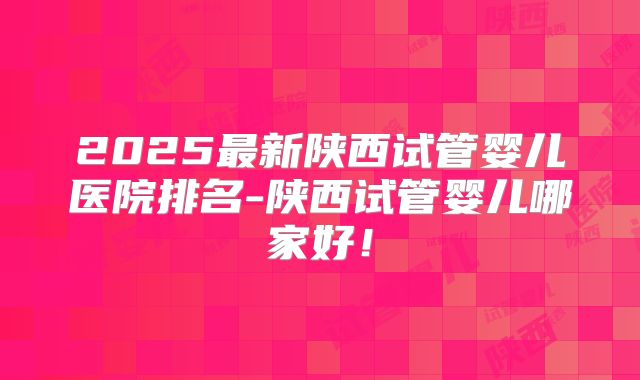 2025最新陕西试管婴儿医院排名-陕西试管婴儿哪家好!