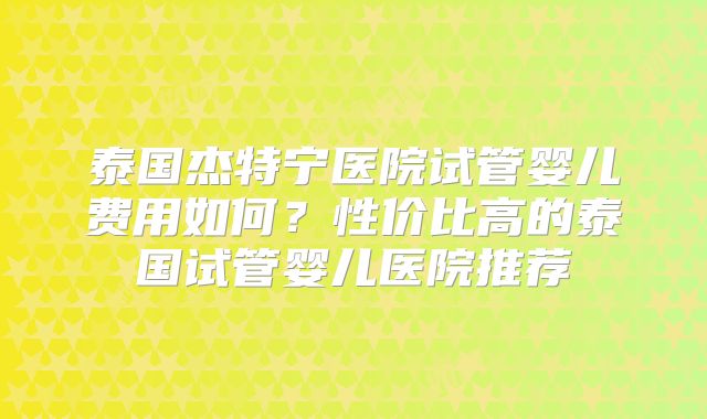泰国杰特宁医院试管婴儿费用如何?性价比高的泰国试管婴儿医院推荐