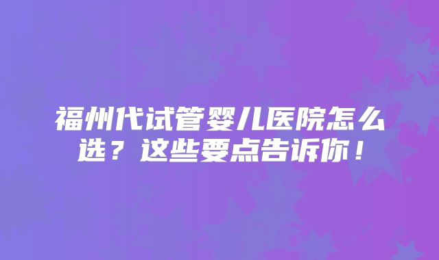 福州代试管婴儿医院怎么选?这些要点告诉你!